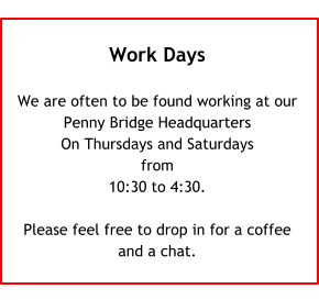 Work Days  We are often to be found working at our Penny Bridge Headquarters On Thursdays and Saturdays from 10:30 to 4:30.  Please feel free to drop in for a coffeeand a chat.